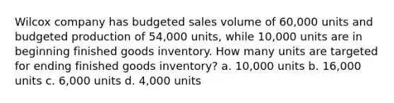 Wilcox company has budgeted sales volume of 60,000 units and budgeted production of 54,000 units, while 10,000 units are in beginning finished goods inventory. How many units are targeted for ending finished goods inventory? a. 10,000 units b. 16,000 units c. 6,000 units d. 4,000 units