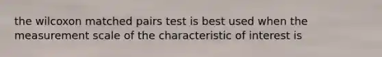 the wilcoxon matched pairs test is best used when the measurement scale of the characteristic of interest is