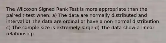 The Wilcoxon Signed Rank Test is more appropriate than the paired t-test when: a) The data are normally distributed and interval b) The data are ordinal or have a non-normal distribution c) The sample size is extremely large d) The data show a linear relationship