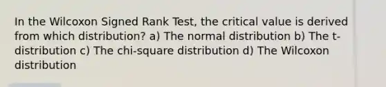 In the Wilcoxon Signed Rank Test, the critical value is derived from which distribution? a) The normal distribution b) The t-distribution c) The chi-square distribution d) The Wilcoxon distribution