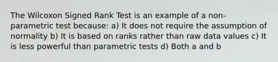 The Wilcoxon Signed Rank Test is an example of a non-parametric test because: a) It does not require the assumption of normality b) It is based on ranks rather than raw data values c) It is less powerful than parametric tests d) Both a and b