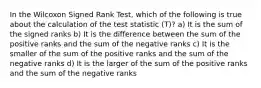 In the Wilcoxon Signed Rank Test, which of the following is true about the calculation of the test statistic (T)? a) It is the sum of the signed ranks b) It is the difference between the sum of the positive ranks and the sum of the negative ranks c) It is the smaller of the sum of the positive ranks and the sum of the negative ranks d) It is the larger of the sum of the positive ranks and the sum of the negative ranks