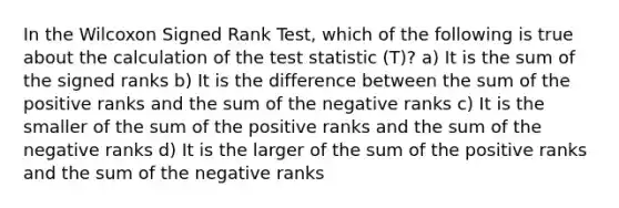 In the Wilcoxon Signed Rank Test, which of the following is true about the calculation of the test statistic (T)? a) It is the sum of the signed ranks b) It is the difference between the sum of the positive ranks and the sum of the negative ranks c) It is the smaller of the sum of the positive ranks and the sum of the negative ranks d) It is the larger of the sum of the positive ranks and the sum of the negative ranks