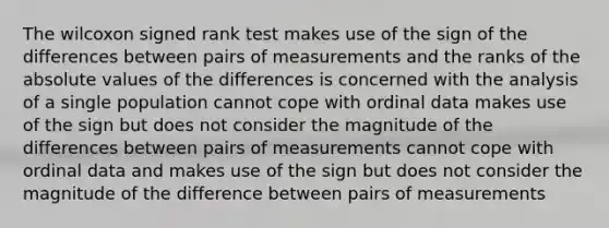 The wilcoxon signed rank test makes use of the sign of the differences between pairs of measurements and the ranks of the absolute values of the differences is concerned with the analysis of a single population cannot cope with ordinal data makes use of the sign but does not consider the magnitude of the differences between pairs of measurements cannot cope with ordinal data and makes use of the sign but does not consider the magnitude of the difference between pairs of measurements