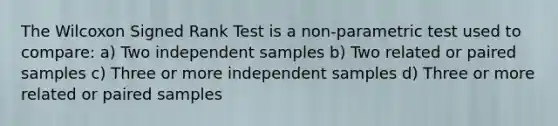 The Wilcoxon Signed Rank Test is a non-parametric test used to compare: a) Two independent samples b) Two related or paired samples c) Three or more independent samples d) Three or more related or paired samples