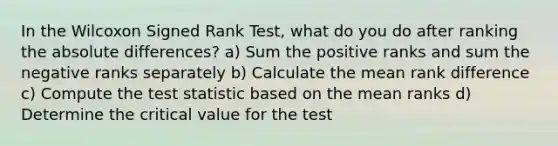 In the Wilcoxon Signed Rank Test, what do you do after ranking the absolute differences? a) Sum the positive ranks and sum the negative ranks separately b) Calculate the mean rank difference c) Compute the test statistic based on the mean ranks d) Determine the critical value for the test