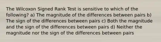 The Wilcoxon Signed Rank Test is sensitive to which of the following? a) The magnitude of the differences between pairs b) The sign of the differences between pairs c) Both the magnitude and the sign of the differences between pairs d) Neither the magnitude nor the sign of the differences between pairs