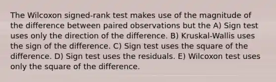 The Wilcoxon signed-rank test makes use of the magnitude of the difference between paired observations but the A) Sign test uses only the direction of the difference. B) Kruskal-Wallis uses the sign of the difference. C) Sign test uses the square of the difference. D) Sign test uses the residuals. E) Wilcoxon test uses only the square of the difference.