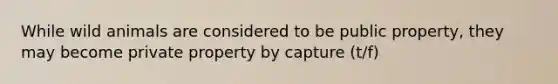 While wild animals are considered to be public property, they may become private property by capture (t/f)