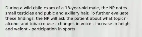 During a wild child exam of a 13-year-old male, the NP notes small testicles and pubic and axillary hair. To further evaluate these findings, the NP will ask the patient about what topic? - alcohol and tobacco use - changes in voice - increase in height and weight - participation in sports