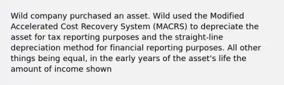 Wild company purchased an asset. Wild used the Modified Accelerated Cost Recovery System (MACRS) to depreciate the asset for tax reporting purposes and the straight-line depreciation method for financial reporting purposes. All other things being equal, in the early years of the asset's life the amount of income shown