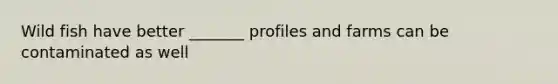 Wild fish have better _______ profiles and farms can be contaminated as well