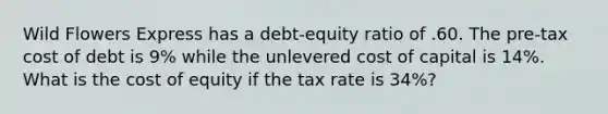 Wild Flowers Express has a debt-equity ratio of .60. The pre-tax cost of debt is 9% while the unlevered cost of capital is 14%. What is the cost of equity if the tax rate is 34%?