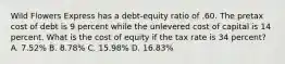 Wild Flowers Express has a debt-equity ratio of .60. The pretax cost of debt is 9 percent while the unlevered cost of capital is 14 percent. What is the cost of equity if the tax rate is 34 percent? A. 7.52% B. 8.78% C. 15.98% D. 16.83%