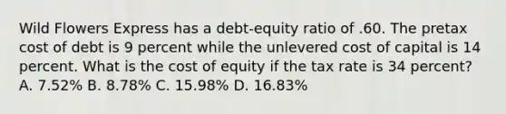 Wild Flowers Express has a debt-equity ratio of .60. The pretax cost of debt is 9 percent while the unlevered cost of capital is 14 percent. What is the cost of equity if the tax rate is 34 percent? A. 7.52% B. 8.78% C. 15.98% D. 16.83%