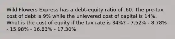 Wild Flowers Express has a debt-equity ratio of .60. The pre-tax cost of debt is 9% while the unlevered cost of capital is 14%. What is the cost of equity if the tax rate is 34%? - 7.52% - 8.78% - 15.98% - 16.83% - 17.30%