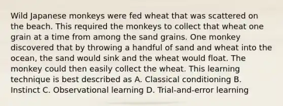 Wild Japanese monkeys were fed wheat that was scattered on the beach. This required the monkeys to collect that wheat one grain at a time from among the sand grains. One monkey discovered that by throwing a handful of sand and wheat into the ocean, the sand would sink and the wheat would float. The monkey could then easily collect the wheat. This learning technique is best described as A. <a href='https://www.questionai.com/knowledge/kI6awfNO2B-classical-conditioning' class='anchor-knowledge'>classical conditioning</a> B. Instinct C. Observational learning D. Trial-and-error learning