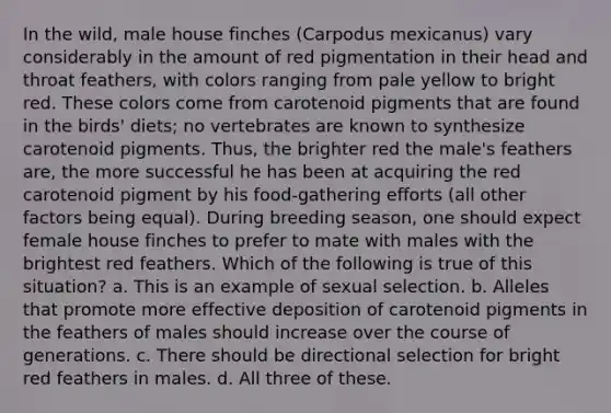 In the wild, male house finches (Carpodus mexicanus) vary considerably in the amount of red pigmentation in their head and throat feathers, with colors ranging from pale yellow to bright red. These colors come from carotenoid pigments that are found in the birds' diets; no vertebrates are known to synthesize carotenoid pigments. Thus, the brighter red the male's feathers are, the more successful he has been at acquiring the red carotenoid pigment by his food-gathering efforts (all other factors being equal). During breeding season, one should expect female house finches to prefer to mate with males with the brightest red feathers. Which of the following is true of this situation? a. This is an example of sexual selection. b. Alleles that promote more effective deposition of carotenoid pigments in the feathers of males should increase over the course of generations. c. There should be directional selection for bright red feathers in males. d. All three of these.