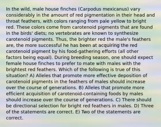 In the wild, male house finches (Carpodus mexicanus) vary considerably in the amount of red pigmentation in their head and throat feathers, with colors ranging from pale yellow to bright red. These colors come from carotenoid pigments that are found in the birds' diets; no vertebrates are known to synthesize carotenoid pigments. Thus, the brighter red the male's feathers are, the more successful he has been at acquiring the red carotenoid pigment by his food-gathering efforts (all other factors being equal). During breeding season, one should expect female house finches to prefer to mate with males with the brightest red feathers. Which of the following is true of this situation? A) Alleles that promote more effective deposition of carotenoid pigments in the feathers of males should increase over the course of generations. B) Alleles that promote more efficient acquisition of carotenoid-containing foods by males should increase over the course of generations. C) There should be directional selection for bright red feathers in males. D) Three of the statements are correct. E) Two of the statements are correct.