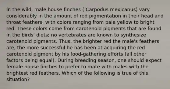 In the wild, male house finches ( Carpodus mexicanus) vary considerably in the amount of red pigmentation in their head and throat feathers, with colors ranging from pale yellow to bright red. These colors come from carotenoid pigments that are found in the birds' diets; no vertebrates are known to synthesize carotenoid pigments. Thus, the brighter red the male's feathers are, the more successful he has been at acquiring the red carotenoid pigment by his food-gathering efforts (all other factors being equal). During breeding season, one should expect female house finches to prefer to mate with males with the brightest red feathers. Which of the following is true of this situation?