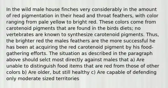 In the wild male house finches very considerably in the amount of red pigmentation in their head and throat feathers, with color ranging from pale yellow to bright red. These colors come from carotenoid pigments that are found in the birds diets; no vertebrates are known to synthesize carotenoid pigments. Thus, the brighter red the males feathers are the more successful he has been at acquiring the red carotenoid pigment by his food-gathering efforts. The situation as described in the paragraph above should selct most directly against males that a) Are unable to distinguish food items that are red from those of other colors b) Are older, but still healthy c) Are capable of defending only moderate sized territories