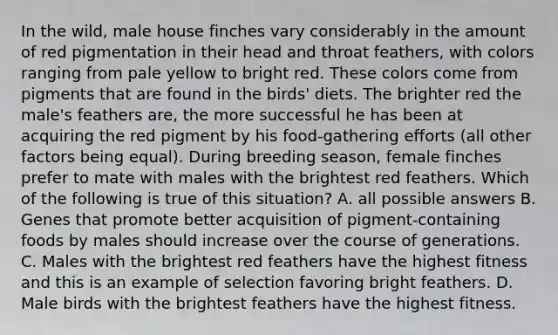 In the wild, male house finches vary considerably in the amount of red pigmentation in their head and throat feathers, with colors ranging from pale yellow to bright red. These colors come from pigments that are found in the birds' diets. The brighter red the male's feathers are, the more successful he has been at acquiring the red pigment by his food-gathering efforts (all other factors being equal). During breeding season, female finches prefer to mate with males with the brightest red feathers. Which of the following is true of this situation? A. all possible answers B. Genes that promote better acquisition of pigment-containing foods by males should increase over the course of generations. C. Males with the brightest red feathers have the highest fitness and this is an example of selection favoring bright feathers. D. Male birds with the brightest feathers have the highest fitness.