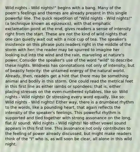 Wild nights - Wild nights!" begins with a bang. Many of the poem's feelings and themes are already present in this single powerful line. The quick repetition of "Wild nights - Wild nights!" (a technique known as epizeuxis), with that emphatic exclamation point at the end, gives readers a sense of intensity right from the start. These are not the kind of wild nights that one can quietly wait out with a nice cup of tea. The speaker's insistence on this phrase puts readers right in the middle of the storm with her: the reader may be spurred to imagine her looking out into the wind and the rain, marveling at nature's power. Consider the speaker's use of the word "wild" to describe these nights. Wildness has connotations not only of intensity, but of beastly ferocity: the untamed energy of the natural world. Already, then, readers get a hint that there may be something animal and bodily in this storm. One could read the metrical feet in this first line as either iambs or spondees: that is, either placing stresses on the even-numbered syllables, like so: Wild nights - Wild nights! Or stressing every word equally, like so: Wild nights - Wild nights! Either way, there is a drumbeat rhythm to the words, like a pounding heart, that again reflects the intensity of the speaker's feelings. This powerful rhythm is supported and tied together with strong assonance on the long, flat /i/ sound: Wild nights - Wild nights! No other vowel sound appears in this first line. This assonance not only contributes to the feeling of power already discussed, but might make readers think of the "I" who is, as will soon be clear, all alone in this wild night.