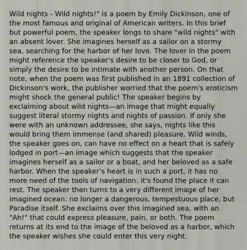 Wild nights - Wild nights!" is a poem by Emily Dickinson, one of the most famous and original of American writers. In this brief but powerful poem, the speaker longs to share "wild nights" with an absent lover. She imagines herself as a sailor on a stormy sea, searching for the harbor of her love. The lover in the poem might reference the speaker's desire to be closer to God, or simply the desire to be intimate with another person. On that note, when the poem was first published in an 1891 collection of Dickinson's work, the publisher worried that the poem's eroticism might shock the general public! The speaker begins by exclaiming about wild nights—an image that might equally suggest literal stormy nights and nights of passion. If only she were with an unknown addressee, she says, nights like this would bring them immense (and shared) pleasure. Wild winds, the speaker goes on, can have no effect on a heart that is safely lodged in port—an image which suggests that the speaker imagines herself as a sailor or a boat, and her beloved as a safe harbor. When the speaker's heart is in such a port, it has no more need of the tools of navigation: it's found the place it can rest. The speaker then turns to a very different image of her imagined ocean: no longer a dangerous, tempestuous place, but Paradise itself. She exclaims over this imagined sea, with an "Ah!" that could express pleasure, pain, or both. The poem returns at its end to the image of the beloved as a harbor, which the speaker wishes she could enter this very night.