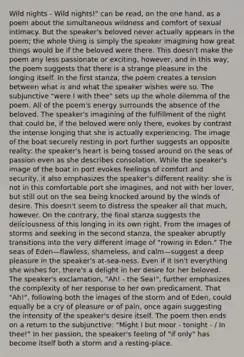 Wild nights - Wild nights!" can be read, on the one hand, as a poem about the simultaneous wildness and comfort of sexual intimacy. But the speaker's beloved never actually appears in the poem; the whole thing is simply the speaker imagining how great things would be if the beloved were there. This doesn't make the poem any less passionate or exciting, however, and in this way, the poem suggests that there is a strange pleasure in the longing itself. In the first stanza, the poem creates a tension between what is and what the speaker wishes were so. The subjunctive "were I with thee" sets up the whole dilemma of the poem. All of the poem's energy surrounds the absence of the beloved. The speaker's imagining of the fulfillment of the night that could be, if the beloved were only there, evokes by contrast the intense longing that she is actually experiencing. The image of the boat securely resting in port further suggests an opposite reality: the speaker's heart is being tossed around on the seas of passion even as she describes consolation. While the speaker's image of the boat in port evokes feelings of comfort and security, it also emphasizes the speaker's different reality: she is not in this comfortable port she imagines, and not with her lover, but still out on the sea being knocked around by the winds of desire. This doesn't seem to distress the speaker all that much, however. On the contrary, the final stanza suggests the deliciousness of this longing in its own right. From the images of storms and seeking in the second stanza, the speaker abruptly transitions into the very different image of "rowing in Eden." The seas of Eden—flawless, shameless, and calm—suggest a deep pleasure in the speaker's at-sea-ness. Even if it isn't everything she wishes for, there's a delight in her desire for her beloved. The speaker's exclamation, "Ah! - the Sea!", further emphasizes the complexity of her response to her own predicament. That "Ah!", following both the images of the storm and of Eden, could equally be a cry of pleasure or of pain, once again suggesting the intensity of the speaker's desire itself. The poem then ends on a return to the subjunctive: "Might I but moor - tonight - / In thee!" In her passion, the speaker's feeling of "if only" has become itself both a storm and a resting-place.
