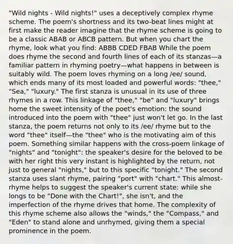 "Wild nights - Wild nights!" uses a deceptively complex rhyme scheme. The poem's shortness and its two-beat lines might at first make the reader imagine that the rhyme scheme is going to be a classic ABAB or ABCB pattern. But when you chart the rhyme, look what you find: ABBB CDED FBAB While the poem does rhyme the second and fourth lines of each of its stanzas—a familiar pattern in rhyming poetry—what happens in between is suitably wild. The poem loves rhyming on a long /ee/ sound, which ends many of its most loaded and powerful words: "thee," "Sea," "luxury." The first stanza is unusual in its use of three rhymes in a row. This linkage of "thee," "be" and "luxury" brings home the sweet intensity of the poet's emotion: the sound introduced into the poem with "thee" just won't let go. In the last stanza, the poem returns not only to its /ee/ rhyme but to the word "thee" itself—the "thee" who is the motivating aim of this poem. Something similar happens with the cross-poem linkage of "nights" and "tonight": the speaker's desire for the beloved to be with her right this very instant is highlighted by the return, not just to general "nights," but to this specific "tonight." The second stanza uses slant rhyme, pairing "port" with "chart." This almost-rhyme helps to suggest the speaker's current state: while she longs to be "Done with the Chart!", she isn't, and the imperfection of the rhyme drives that home. The complexity of this rhyme scheme also allows the "winds," the "Compass," and "Eden" to stand alone and unrhymed, giving them a special prominence in the poem.