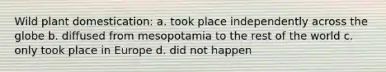 Wild plant domestication: a. took place independently across the globe b. diffused from mesopotamia to the rest of the world c. only took place in Europe d. did not happen