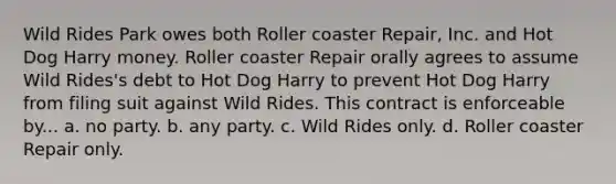 Wild Rides Park owes both Roller coaster Repair, Inc. and Hot Dog Harry money. Roller coaster Repair orally agrees to assume Wild Rides's debt to Hot Dog Harry to prevent Hot Dog Harry from filing suit against Wild Rides. This contract is enforceable by... a. no party. b. any party. c. Wild Rides only. d. Roller coaster Repair only.