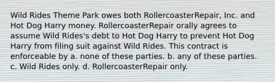 Wild Rides Theme Park owes both RollercoasterRepair, Inc. and Hot Dog Harry money. RollercoasterRepair orally agrees to assume Wild Rides's debt to Hot Dog Harry to prevent Hot Dog Harry from filing suit against Wild Rides. This contract is enforceable by a. none of these parties. b. any of these parties. c. Wild Rides only. d. RollercoasterRepair only.