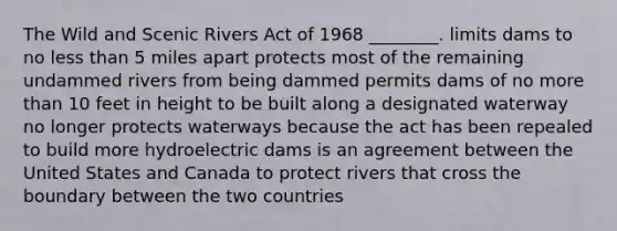 The Wild and Scenic Rivers Act of 1968 ________. limits dams to no <a href='https://www.questionai.com/knowledge/k7BtlYpAMX-less-than' class='anchor-knowledge'>less than</a> 5 miles apart protects most of the remaining undammed rivers from being dammed permits dams of no <a href='https://www.questionai.com/knowledge/keWHlEPx42-more-than' class='anchor-knowledge'>more than</a> 10 feet in height to be built along a designated waterway no longer protects waterways because the act has been repealed to build more hydroelectric dams is an agreement between the United States and Canada to protect rivers that cross the boundary between the two countries