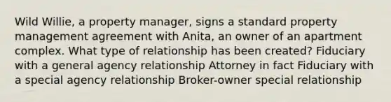 Wild Willie, a property manager, signs a standard property management agreement with Anita, an owner of an apartment complex. What type of relationship has been created? Fiduciary with a general agency relationship Attorney in fact Fiduciary with a special agency relationship Broker-owner special relationship