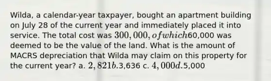 Wilda, a calendar-year taxpayer, bought an apartment building on July 28 of the current year and immediately placed it into service. The total cost was 300,000, of which60,000 was deemed to be the value of the land. What is the amount of MACRS depreciation that Wilda may claim on this property for the current year? a. 2,821 b.3,636 c. 4,000 d.5,000