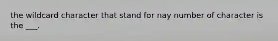 the wildcard character that stand for nay number of character is the ___.