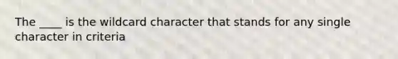 The ____ is the wildcard character that stands for any single character in criteria