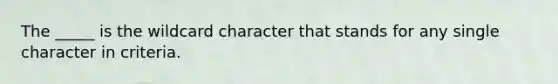 The _____ is the wildcard character that stands for any single character in criteria.