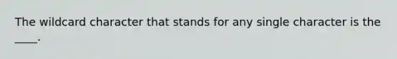 The wildcard character that stands for any single character is the ____.