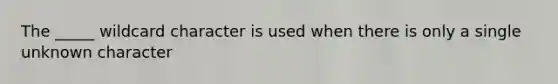 The _____ wildcard character is used when there is only a single unknown character