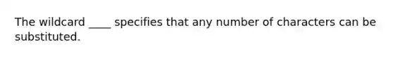 The wildcard ____ specifies that any number of characters can be substituted.