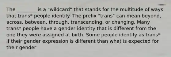 The ________ is a "wildcard" that stands for the multitude of ways that trans* people identify. The prefix "trans" can mean beyond, across, between, through, transcending, or changing. Many trans* people have a gender identity that is different from the one they were assigned at birth. Some people identify as trans* if their gender expression is different than what is expected for their gender