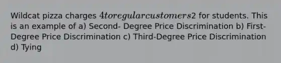 Wildcat pizza charges 4 to regular customers2 for students. This is an example of a) Second- Degree Price Discrimination b) First-Degree Price Discrimination c) Third-Degree Price Discrimination d) Tying