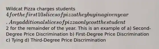 Wildcat Pizza charges students 4 for the first 10 slices of pizza they buy in a given year. Any additional slices of pizza only cost the student2 for the remainder of the year. This is an example of a) Second-Degree Price Discrimination b) First-Degree Price Discrimination c) Tying d) Third-Degree Price Discrimination