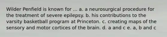 Wilder Penfield is known for ... a. a neurosurgical procedure for the treatment of severe epilepsy. b. his contributions to the varsity basketball program at Princeton. c. creating maps of the sensory and motor cortices of the brain. d. a and c e. a, b and c