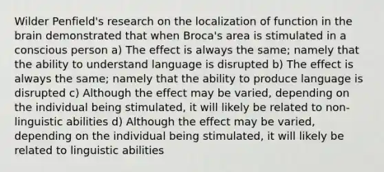 Wilder Penfield's research on the localization of function in the brain demonstrated that when Broca's area is stimulated in a conscious person a) The effect is always the same; namely that the ability to understand language is disrupted b) The effect is always the same; namely that the ability to produce language is disrupted c) Although the effect may be varied, depending on the individual being stimulated, it will likely be related to non-linguistic abilities d) Although the effect may be varied, depending on the individual being stimulated, it will likely be related to linguistic abilities