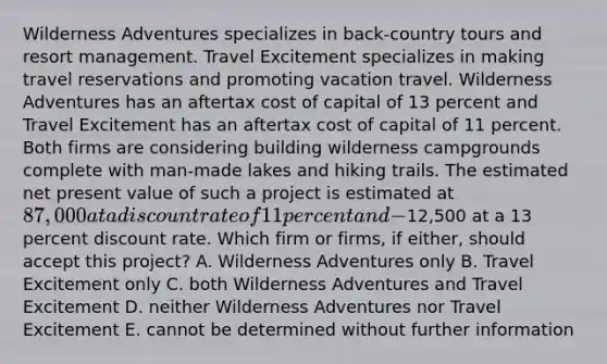 Wilderness Adventures specializes in back-country tours and resort management. Travel Excitement specializes in making travel reservations and promoting vacation travel. Wilderness Adventures has an aftertax cost of capital of 13 percent and Travel Excitement has an aftertax cost of capital of 11 percent. Both firms are considering building wilderness campgrounds complete with man-made lakes and hiking trails. The estimated net present value of such a project is estimated at 87,000 at a discount rate of 11 percent and -12,500 at a 13 percent discount rate. Which firm or firms, if either, should accept this project? A. Wilderness Adventures only B. Travel Excitement only C. both Wilderness Adventures and Travel Excitement D. neither Wilderness Adventures nor Travel Excitement E. cannot be determined without further information