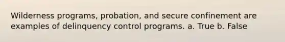 Wilderness programs, probation, and secure confinement are examples of delinquency control programs. a. True b. False