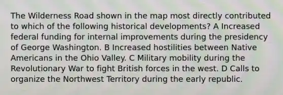 The Wilderness Road shown in the map most directly contributed to which of the following historical developments? A Increased federal funding for internal improvements during the presidency of George Washington. B Increased hostilities between Native Americans in the Ohio Valley. C Military mobility during the Revolutionary War to fight British forces in the west. D Calls to organize the Northwest Territory during the early republic.